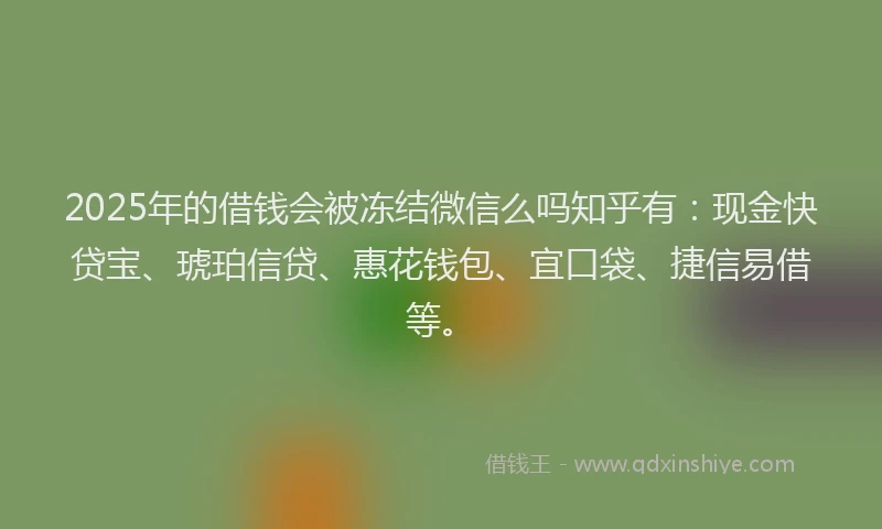 2025年的借钱会被冻结微信么吗知乎有：现金快贷宝、琥珀信贷、惠花钱包、宜口袋、捷信易借等。