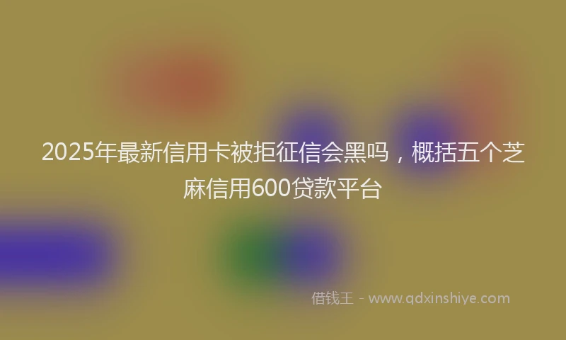 2025年最新信用卡被拒征信会黑吗，概括五个芝麻信用600贷款平台
