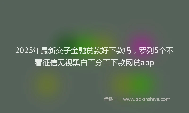 2025年最新交子金融贷款好下款吗，罗列5个不看征信无视黑白百分百下款网贷app