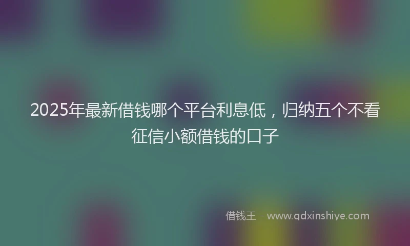 2025年最新借钱哪个平台利息低，归纳五个不看征信小额借钱的口子