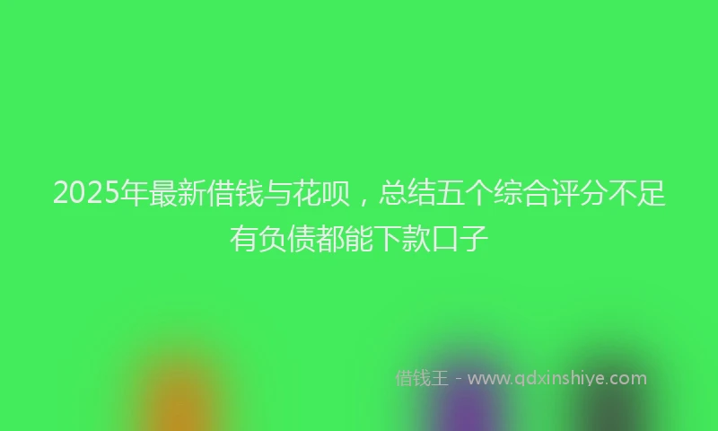 2025年最新借钱与花呗，总结五个综合评分不足有负债都能下款口子