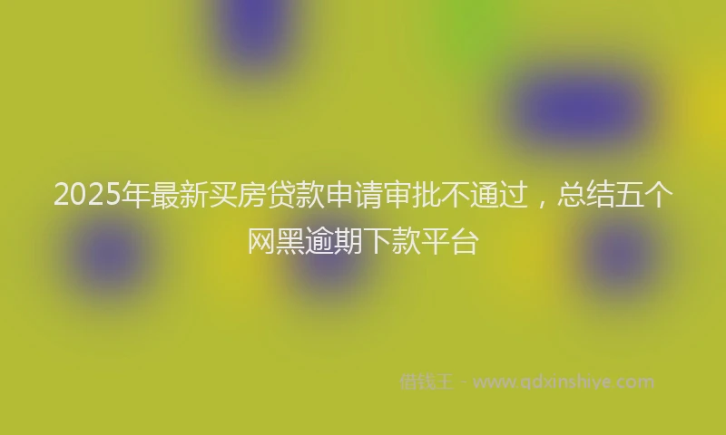 2025年最新买房贷款申请审批不通过，总结五个网黑逾期下款平台