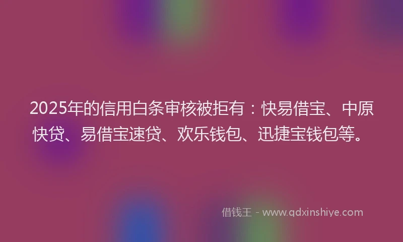 2025年的信用白条审核被拒有：快易借宝、中原快贷、易借宝速贷、欢乐钱包、迅捷宝钱包等。