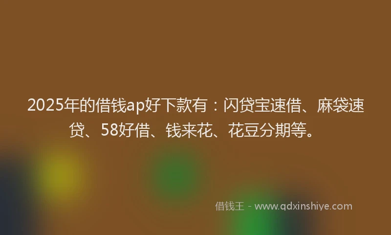 2025年的借钱ap好下款有：闪贷宝速借、麻袋速贷、58好借、钱来花、花豆分期等。
