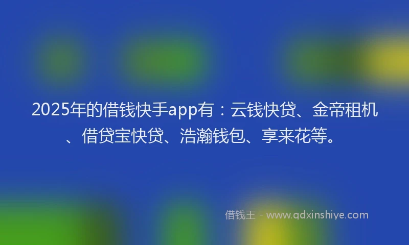 2025年的借钱快手app有：云钱快贷、金帝租机、借贷宝快贷、浩瀚钱包、享来花等。