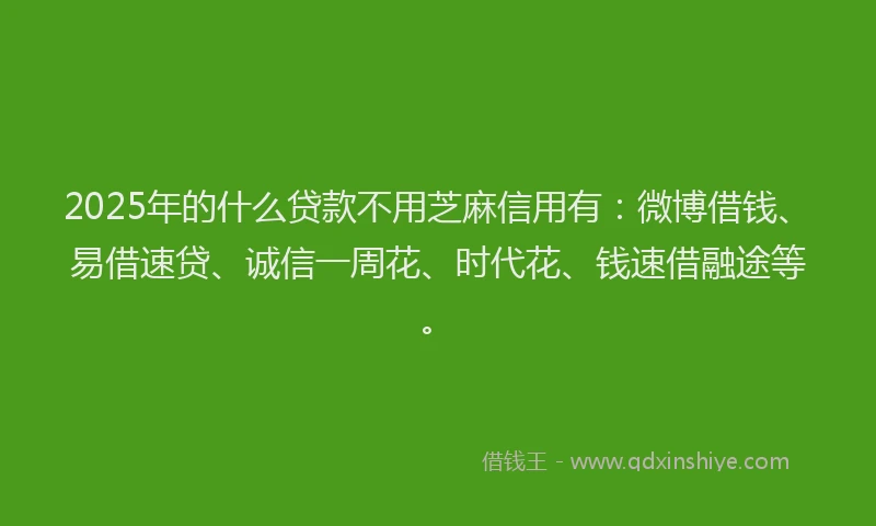 2025年的什么贷款不用芝麻信用有：微博借钱、易借速贷、诚信一周花、时代花、钱速借融途等。