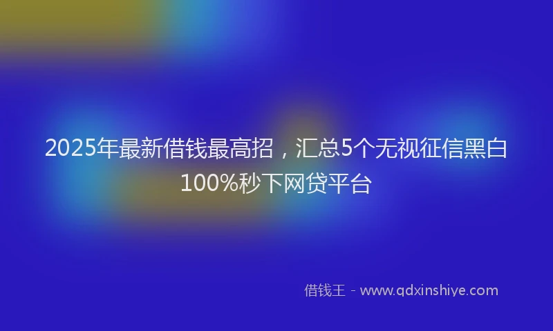 2025年最新借钱最高招，汇总5个无视征信黑白100%秒下网贷平台