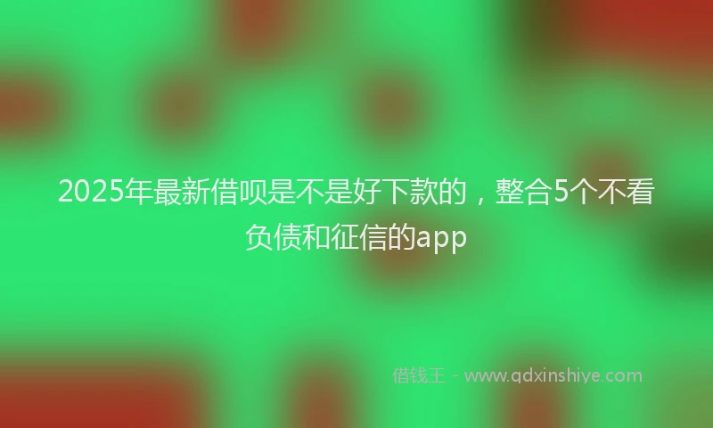 2025年最新借呗是不是好下款的，整合5个不看负债和征信的app