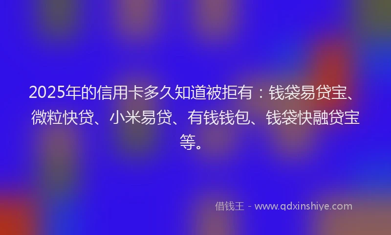 2025年的信用卡多久知道被拒有：钱袋易贷宝、微粒快贷、小米易贷、有钱钱包、钱袋快融贷宝等。