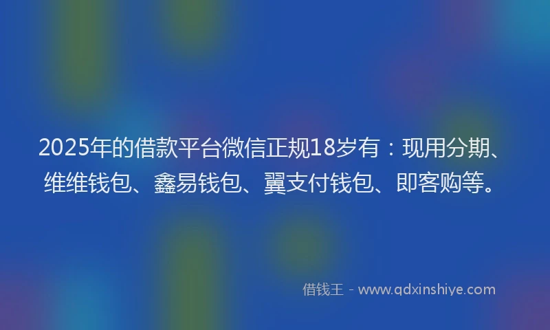 2025年的借款平台微信正规18岁有：现用分期、维维钱包、鑫易钱包、翼支付钱包、即客购等。