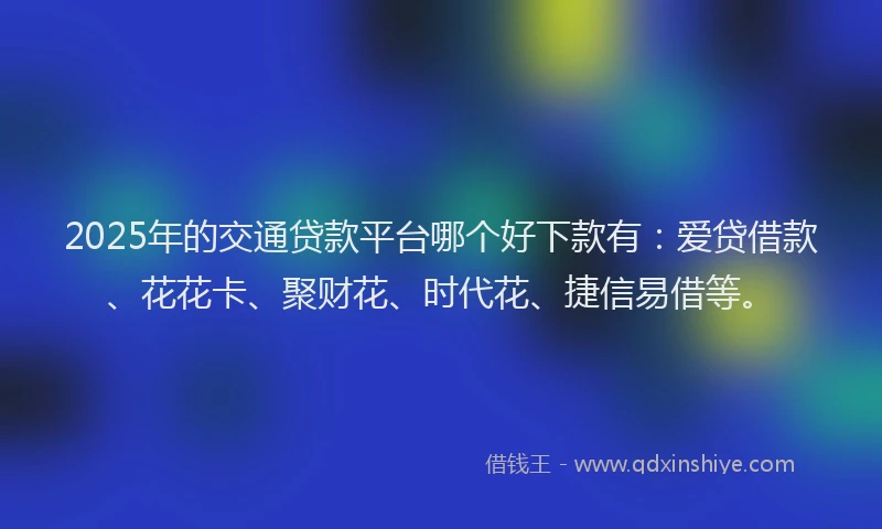 2025年的交通贷款平台哪个好下款有：爱贷借款、花花卡、聚财花、时代花、捷信易借等。