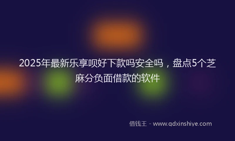 2025年最新乐享呗好下款吗安全吗，盘点5个芝麻分负面借款的软件