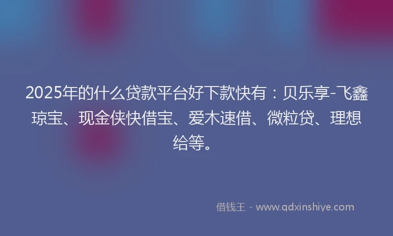 2025年的什么贷款平台好下款快有：贝乐享-飞鑫琼宝、现金侠快借宝、爱木速借、微粒贷、理想给等。