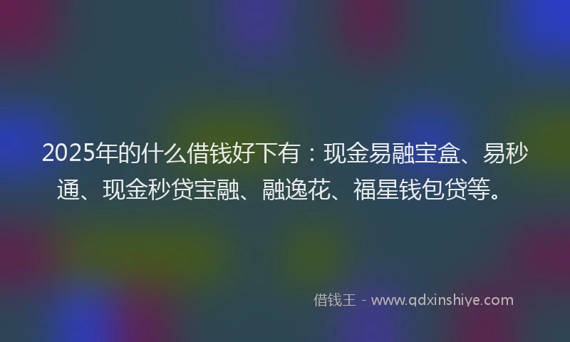 2025年的什么借钱好下有：现金易融宝盒、易秒通、现金秒贷宝融、融逸花、福星钱包贷等。