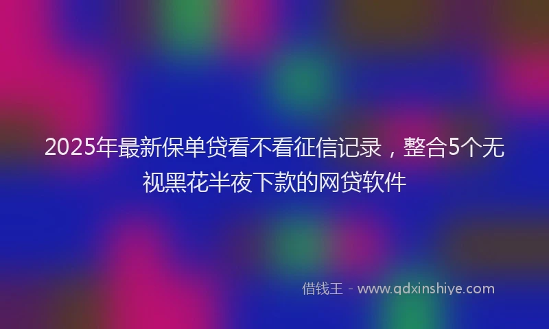 2025年最新保单贷看不看征信记录，整合5个无视黑花半夜下款的网贷软件