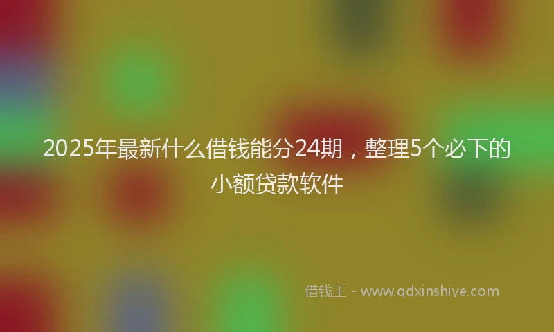 2025年最新什么借钱能分24期，整理5个必下的小额贷款软件