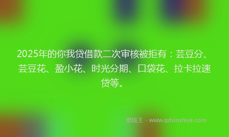 2025年的你我贷借款二次审核被拒有：芸豆分、芸豆花、盈小花、时光分期、口袋花、拉卡拉速贷等。