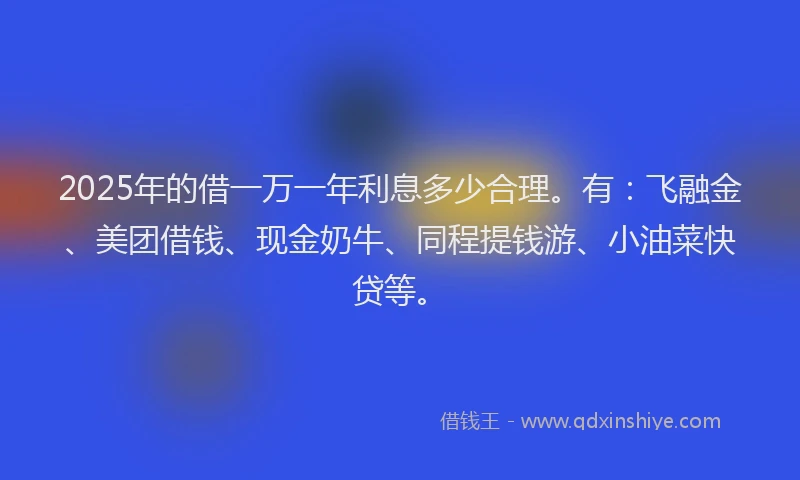 2025年的借一万一年利息多少合理。有：飞融金、美团借钱、现金奶牛、同程提钱游、小油菜快贷等。