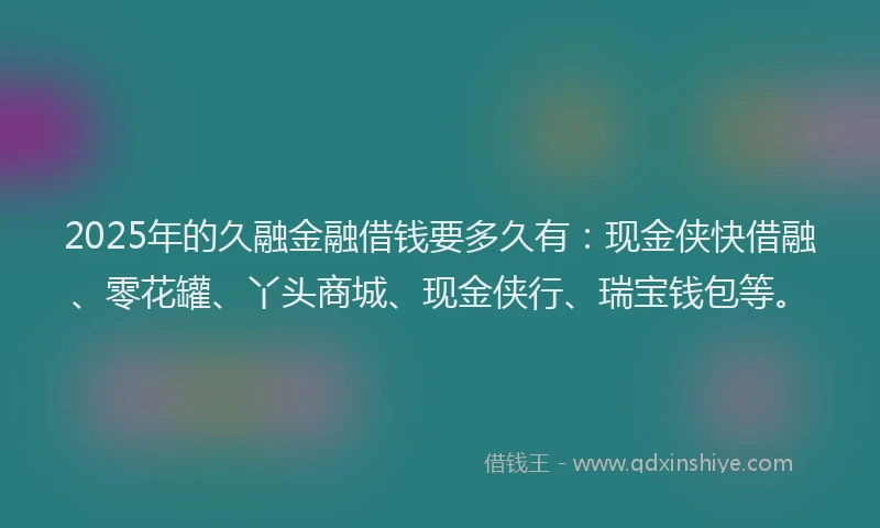 2025年的久融金融借钱要多久有：现金侠快借融、零花罐、丫头商城、现金侠行、瑞宝钱包等。