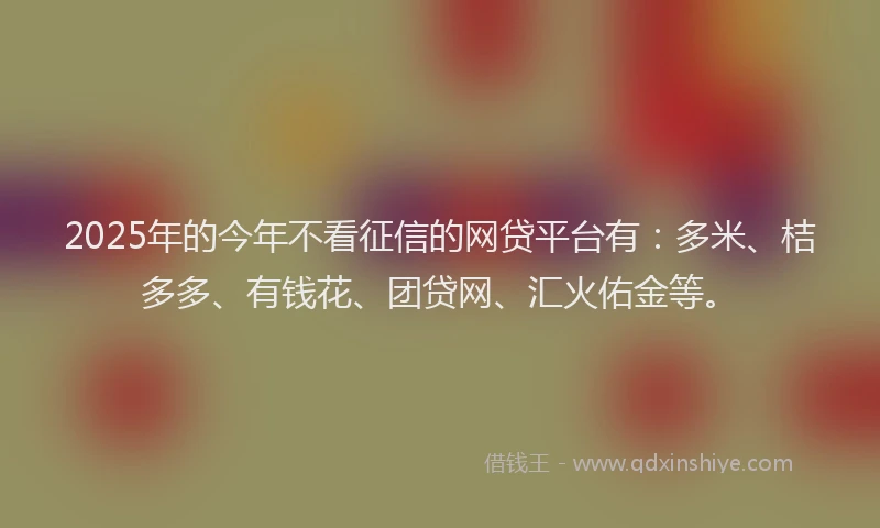 2025年的今年不看征信的网贷平台有：多米、桔多多、有钱花、团贷网、汇火佑金等。