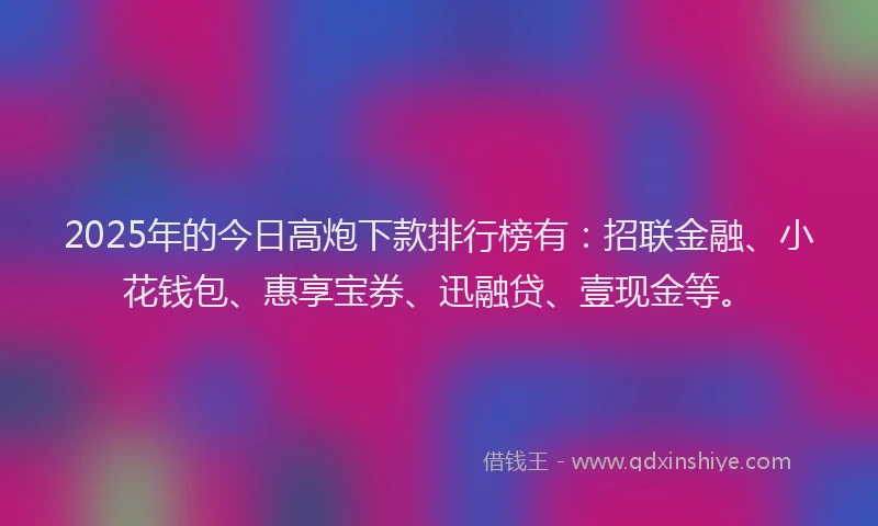 2025年的今日高炮下款排行榜有：招联金融、小花钱包、惠享宝券、迅融贷、壹现金等。