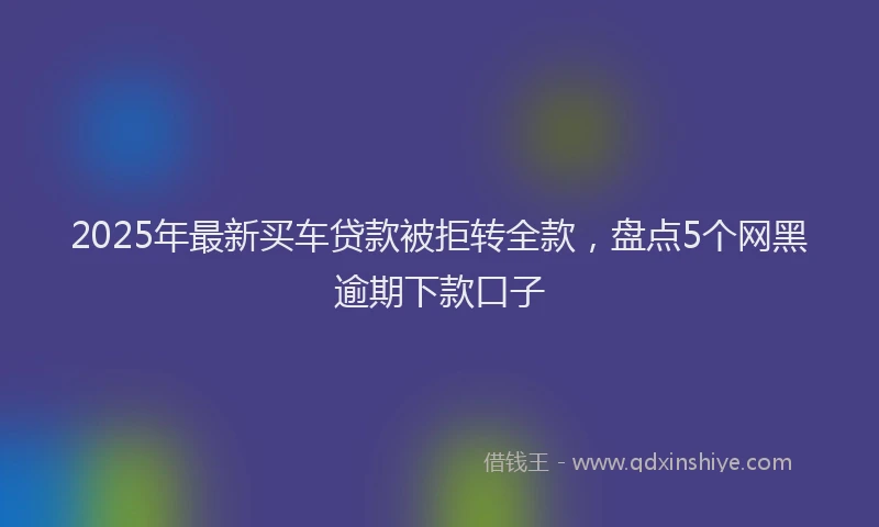 2025年最新买车贷款被拒转全款，盘点5个网黑逾期下款口子