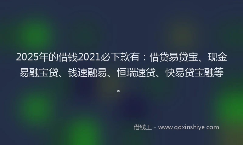 2025年的借钱2021必下款有：借贷易贷宝、现金易融宝贷、钱速融易、恒瑞速贷、快易贷宝融等。