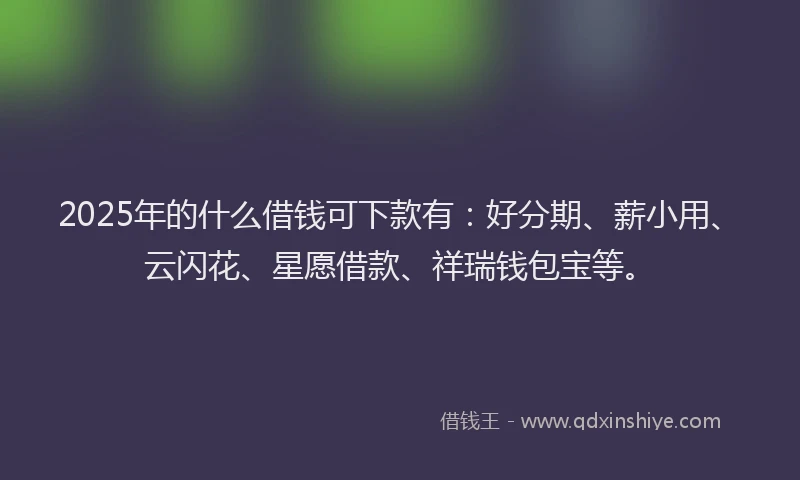 2025年的什么借钱可下款有：好分期、薪小用、云闪花、星愿借款、祥瑞钱包宝等。