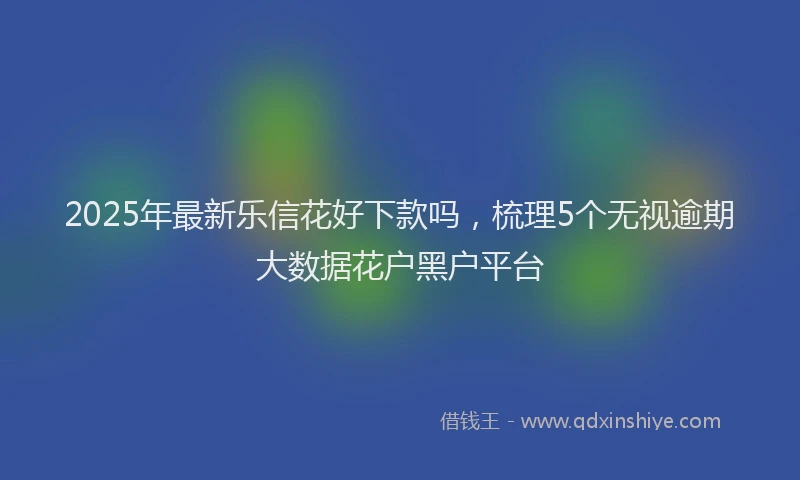 2025年最新乐信花好下款吗，梳理5个无视逾期大数据花户黑户平台
