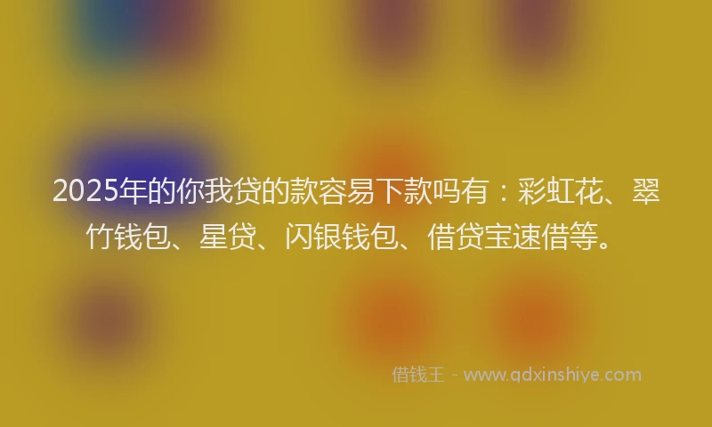 2025年的你我贷的款容易下款吗有：彩虹花、翠竹钱包、星贷、闪银钱包、借贷宝速借等。