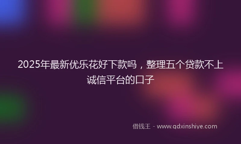 2025年最新优乐花好下款吗，整理五个贷款不上诚信平台的口子