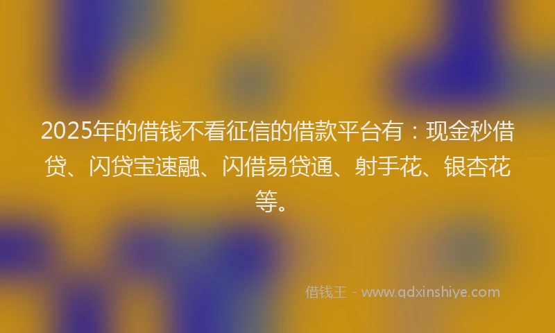 2025年的借钱不看征信的借款平台有：现金秒借贷、闪贷宝速融、闪借易贷通、射手花、银杏花等。