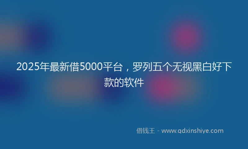 2025年最新借5000平台，罗列五个无视黑白好下款的软件