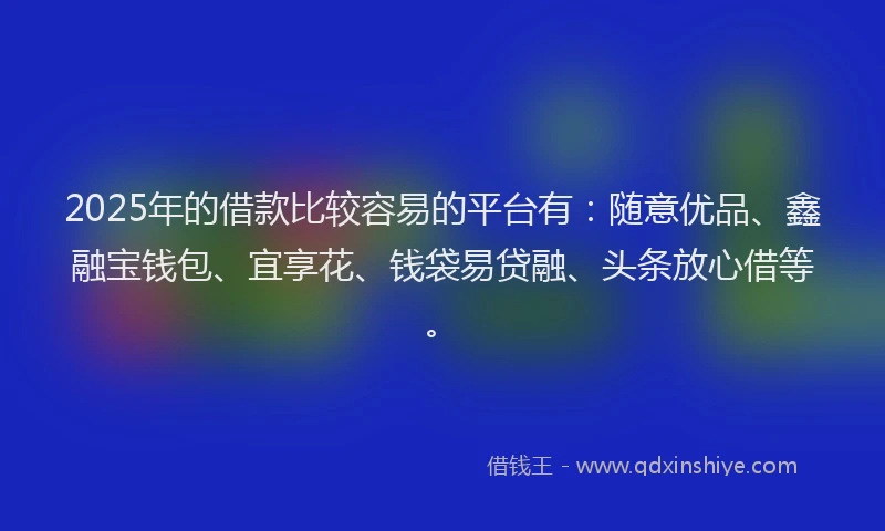 2025年的借款比较容易的平台有：随意优品、鑫融宝钱包、宜享花、钱袋易贷融、头条放心借等。