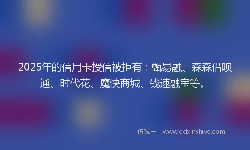 2025年的信用卡授信被拒有：甄易融、森森借呗通、时代花、魔快商城、钱速融宝等。