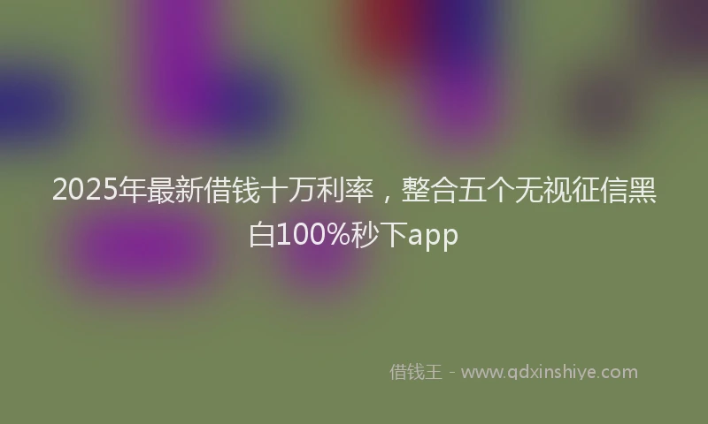 2025年最新借钱十万利率，整合五个无视征信黑白100%秒下app