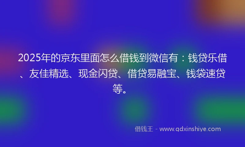 2025年的京东里面怎么借钱到微信有：钱贷乐借、友佳精选、现金闪贷、借贷易融宝、钱袋速贷等。