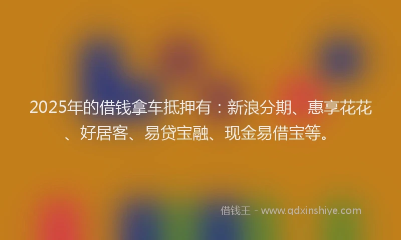 2025年的借钱拿车抵押有：新浪分期、惠享花花、好居客、易贷宝融、现金易借宝等。