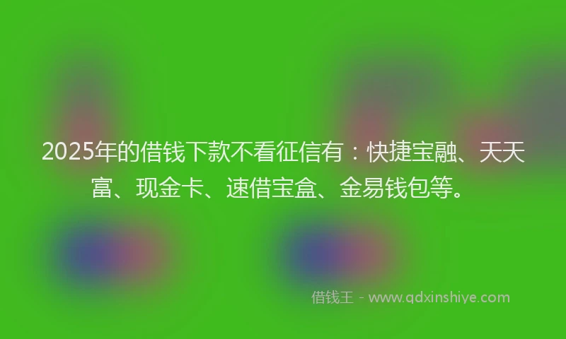 2025年的借钱下款不看征信有：快捷宝融、天天富、现金卡、速借宝盒、金易钱包等。