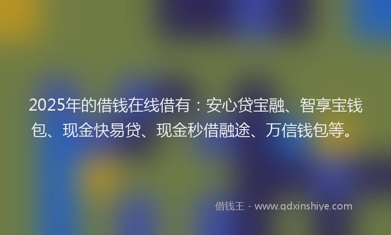 2025年的借钱在线借有：安心贷宝融、智享宝钱包、现金快易贷、现金秒借融途、万信钱包等。
