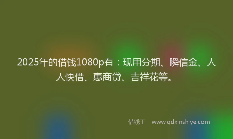 2025年的借钱1080p有：现用分期、瞬信金、人人快借、惠商贷、吉祥花等。