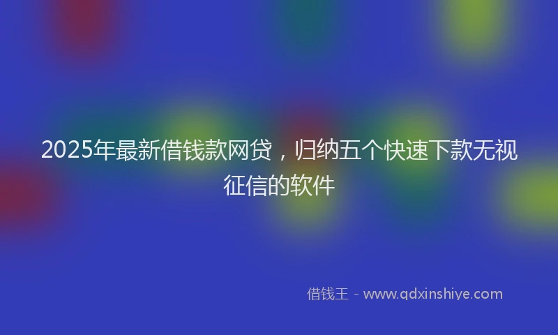 2025年最新借钱款网贷，归纳五个快速下款无视征信的软件