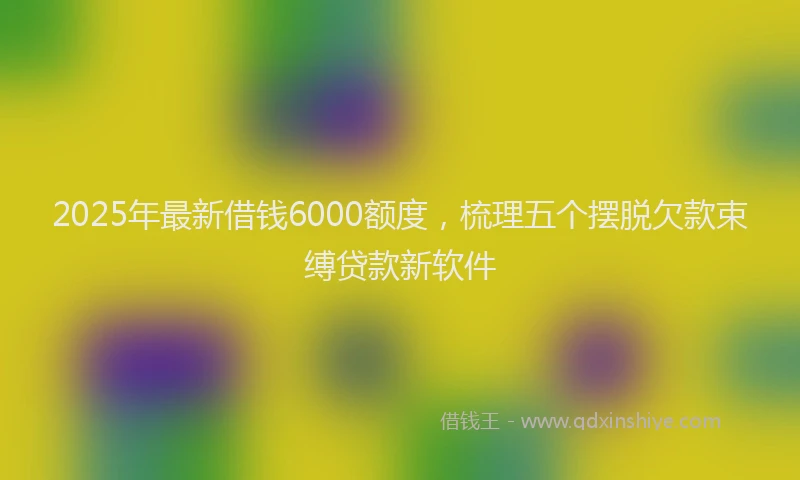 2025年最新借钱6000额度，梳理五个摆脱欠款束缚贷款新软件