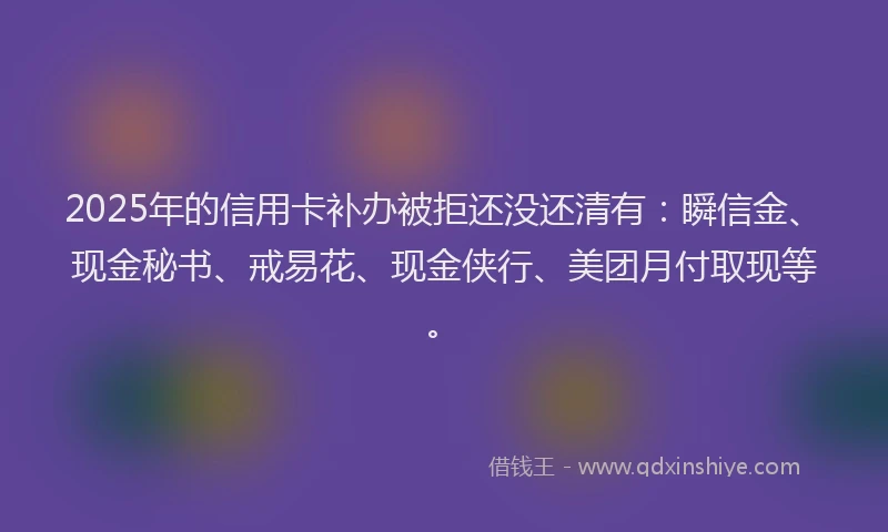 2025年的信用卡补办被拒还没还清有：瞬信金、现金秘书、戒易花、现金侠行、美团月付取现等。