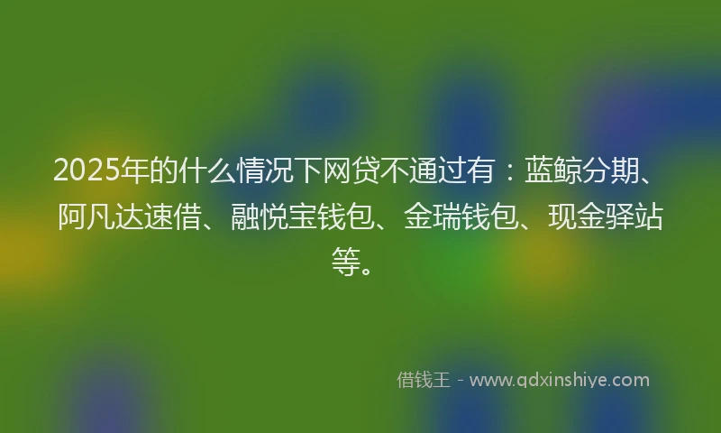 2025年的什么情况下网贷不通过有：蓝鲸分期、阿凡达速借、融悦宝钱包、金瑞钱包、现金驿站等。