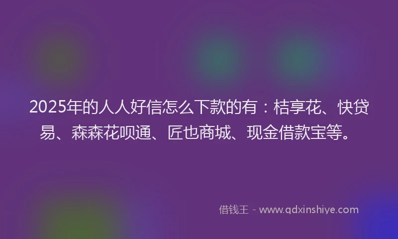 2025年的人人好信怎么下款的有：桔享花、快贷易、森森花呗通、匠也商城、现金借款宝等。