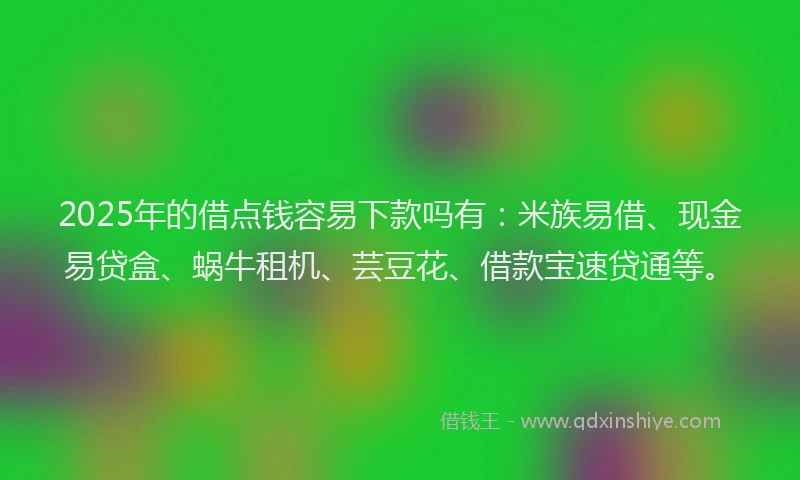 2025年的借点钱容易下款吗有：米族易借、现金易贷盒、蜗牛租机、芸豆花、借款宝速贷通等。