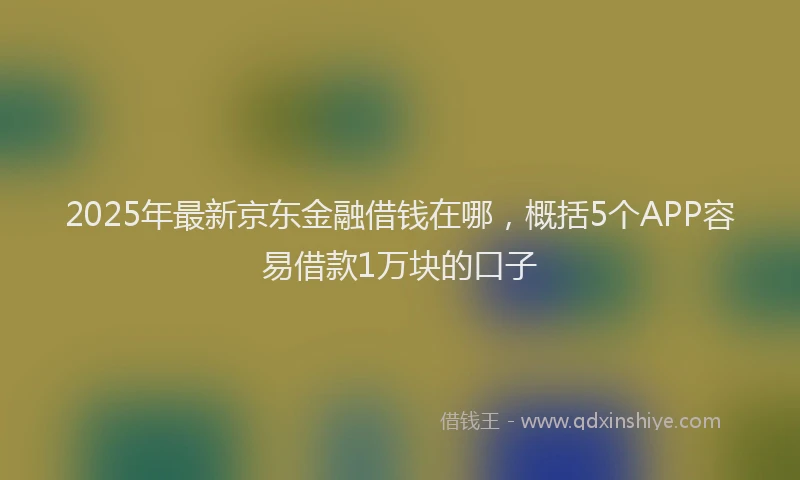 2025年最新京东金融借钱在哪，概括5个APP容易借款1万块的口子
