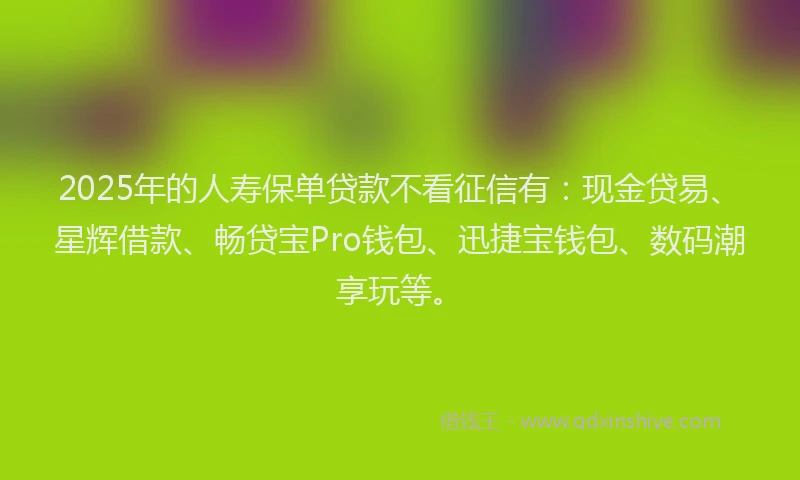 2025年的人寿保单贷款不看征信有：现金贷易、星辉借款、畅贷宝Pro钱包、迅捷宝钱包、数码潮享玩等。