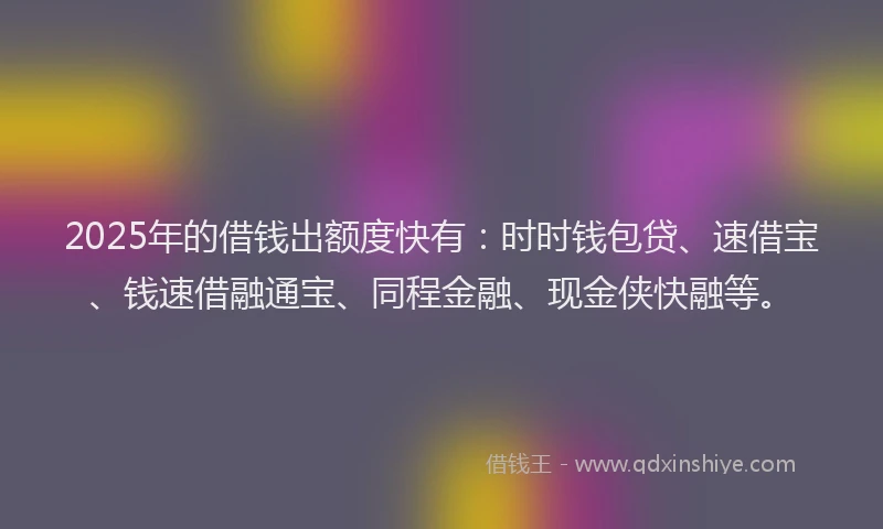 2025年的借钱出额度快有：时时钱包贷、速借宝、钱速借融通宝、同程金融、现金侠快融等。